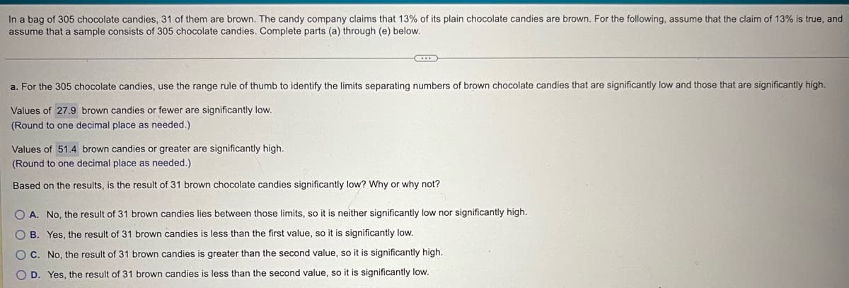 In a bag of 305 chocolate candies, 31 of them are brown. The candy company claims that 13% of its plain chocolate candies are brown. For the following, assume that the claim of 13% is true, and
assume that a sample consists of 305 chocolate candies. Complete parts (a) through (e) below.
a. For the 305 chocolate candies, use the range rule of thumb to identify the limits separating numbers of brown chocolate candies that are significantly low and those that are significantly high.
Values of 27.9 brown candies or fewer are significantly low.
(Round to one decimal place as needed.)
Values of 51.4 brown candies or greater are significantly high.
(Round to one decimal place as needed.)
Based on the results, is the result of 31 brown chocolate candies significantly low? Why or why not?
OA. No, the result of 31 brown candies lies between those limits, so it is neither significantly low nor significantly high.
B. Yes, the result of 31 brown candies is less than the first value, so it is significantly low.
C. No, the result of 31 brown candies is greater than the second value, so it is significantly high.
OD. Yes, the result of 31 brown candies is less than the second value, so it is significantly low.