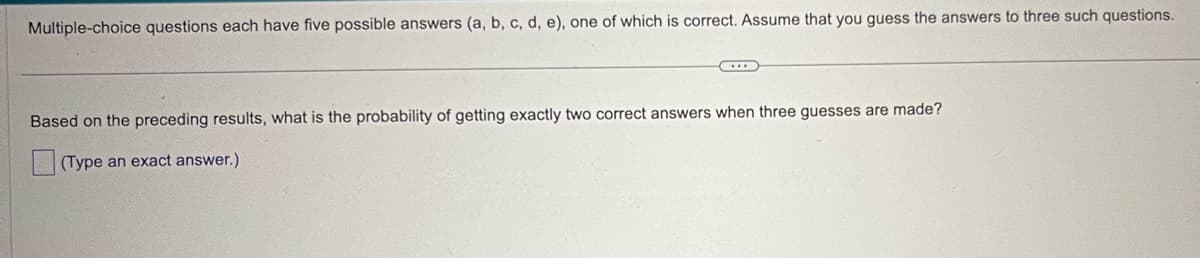 Multiple-choice questions each have five possible answers (a, b, c, d, e), one of which is correct. Assume that you guess the answers to three such questions.
Based on the preceding results, what is the probability of getting exactly two correct answers when three guesses are made?
(Type an exact answer.)