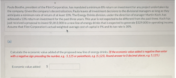 Paula Boothe, president of the Flint Corporation, has mandated a minimum 8% return on investment for any project undertaken by
the company. Given the company's decentralization, Paula leaves all investment decisions to the divisional managers as long as they
anticipate a minimum rate of return of at least 10%. The Energy Drinks division, under the direction of manager Martin Koch, has
achieved a 13% return on investment for the past three years. This year is not expected to be different from the past three. Koch has
just received a proposal to invest $1,812,000 in a new line of energy drinks that is expected to generate $329,000 in operating income.
Assume that Flint Corporation's actual weighted-average cost of capital is 9% and its tax rate is 30%.
(a)
Calculate the economic value added of the proposed new line of energy drinks. (If the economic value added is negative then enter
with a negative sign preceding the number, e.g. -5,125 or parenthesis, e.g. (5,125). Round answer to 0 decimal places, e.g. 5,125.)
Economic value added $