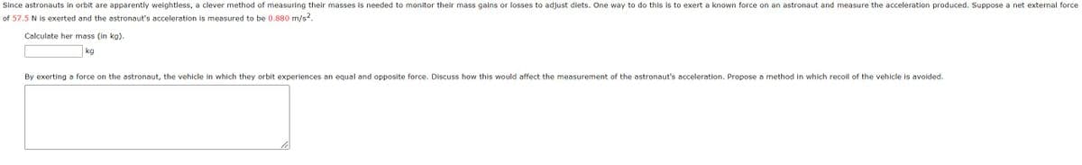 Since astronauts in orbit are apparently weightless, a clever method of measuring their masses is needed to monitor their mass gains or losses to adjust diets. One way to do this is to exert a known force on an astronaut and measure the acceleration produced. Suppose a net external force
of 57.5 N is exerted and the astronaut's acceleration is measured to be 0.880 m/s².
Calculate her mass (in kg).
kg
By exerting a force on the astronaut, the vehicle in which they orbit experiences an equal and opposite force. Discuss how this would affect the measurement of the astronaut's acceleration. Propose a method in which recoil of the vehicle is avoided.