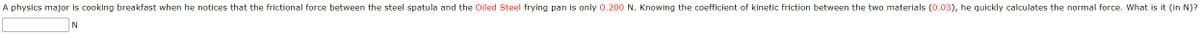 A physics major is cooking breakfast when he notices that the frictional force between the steel spatula and the Oiled Steel frying pan is only 0.200 N. Knowing the coefficient of kinetic friction between the two materials (0.03), he quickly calculates the normal force. What is it (in N)?
N