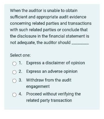 When the auditor is unable to obtain
sufficient and appropriate audit evidence
concerning related parties and transactions
with such related parties or conclude that
the disclosure in the financial statement is
not adequate, the auditor should.
Select one:
O 1. Express a disclaimer of opinion
O 2. Express an adverse opinion
3. Withdraw from the audit
engagement
4. Proceed without verifying the
related party transaction
