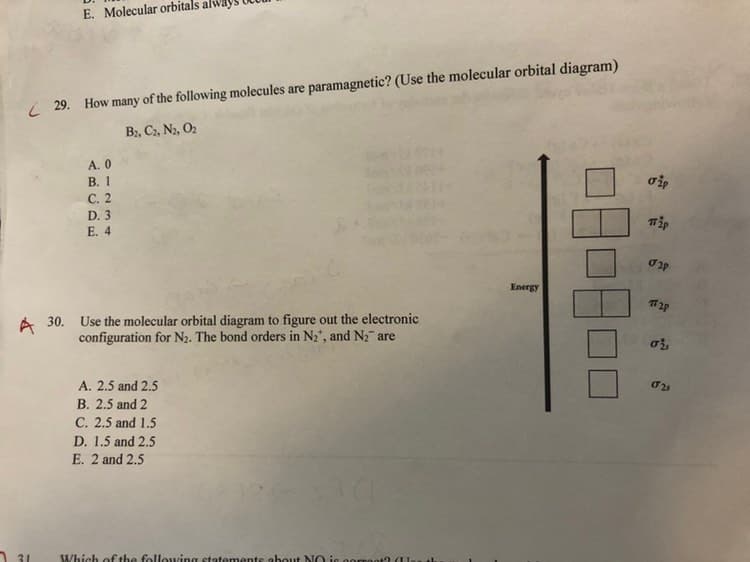 E. Molecular orbitals alv
( 29. How many of the following molecules are paramagnetic? (Use the molecular orbital diagram)
B:, C2, N2, O2
A. 0
В. 1
C. 2
D. 3
E. 4
Energy
A 30. Use the molecular orbital diagram to figure out the electronic
configuration for N2. The bond orders in N2", and Nz are
A. 2.5 and 2.5
B. 2.5 and 2
C. 2.5 and 1.5
D. 1.5 and 2.5
E. 2 and 2.5
31
Which of the following statemente about NO ie oorroot?
