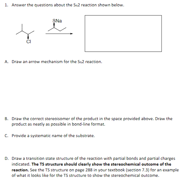 1. Answer the questions about the SN2 reaction shown below.
SNa
A. Draw an arrow mechanism for the SN2 reaction.
B. Draw the correct stereoisomer of the product in the space provided above. Draw the
product as neatly as possible in bond-line format.
C. Provide a systematic name of the substrate.
D. Draw a transition state structure of the reaction with partial bonds and partial charges
indicated. The TS structure should clearly show the stereochemical outcome of the
reaction. See the TS structure on page 288 in your textbook (section 7.3) for an example
of what it looks like for the TS structure to show the stereochemical outcome.