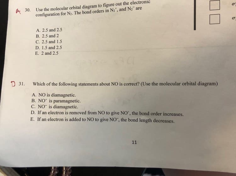 A 30.
Use the molecular orbital diagram to figure out the electronic
configuration for N2. The bond orders in N2", and N2 are
A. 2.5 and 2.5
B. 2.5 and 2
C. 2.5 and 1.5
D. 1.5 and 2.5
E. 2 and 2.5
D 31.
Which of the following statements about NO is correct? (Use the molecular orbital diagram)
A. NO is diamagnetic.
B. NO* is paramagnetic.
C. NO is diamagnetic.
D. If an electron is removed from NO to give NO", the bond order increases.
E. If an electron is added to NO to give NO", the bond length decreases.
11
