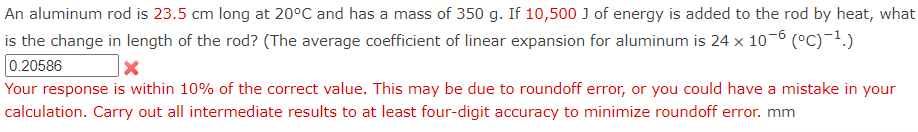 **Thermal Expansion of an Aluminum Rod**

**Scenario:**
An aluminum rod is 23.5 cm long at 20°C and has a mass of 350 g. If 10,500 J of energy is added to the rod by heat, what is the change in length of the rod? (The average coefficient of linear expansion for aluminum is \( 24 \times 10^{-6} \, (°C)^{-1}.)

**User Input:**
The user provided the following calculation result: 
\[ 0.20586 \, \text{mm} \]

**Feedback:**
The response provided was within 10% of the correct value. This discrepancy might be due to a round-off error or a mistake in the user’s calculation. Users are advised to carry out all intermediate results with at least four-digit accuracy to minimize round-off error.

**Detailed Explanation of the Process:**

1. **Calculate the temperature change (\(\Delta T\)):**
   \[
   \Delta T = \frac{\text{energy added}}{\text{mass} \times \text{specific heat capacity of aluminum}}
   \]
   The specific heat capacity of aluminum is approximately \( 900 \, \text{J/kg}^\circ\text{C} \).

2. **Determine the increase in temperature (\(\Delta T\)):**
   \[
   \Delta T = \frac{10,500 \, \text{J}}{0.35 \, \text{kg} \times 900 \, \text{J/kg}^\circ\text{C}}
   \]
   \[
   \Delta T \approx 33.33^\circ\text{C}
   \]

3. **Calculate the change in length (\(\Delta L\)):**
   \[
   \Delta L = L_0 \times \alpha \times \Delta T
   \]
   Where:
   - \(L_0\) is the initial length (23.5 cm or 0.235 m)
   - \(\alpha\) is the coefficient of linear expansion \((24 \times 10^{-6} \, (°C)^{-1})\)
   - \(\Delta T\) is the temperature change (33.33°C)

4. **Finding \(\Delta L\):**
   \[
   \Delta L = 0.235 \, \