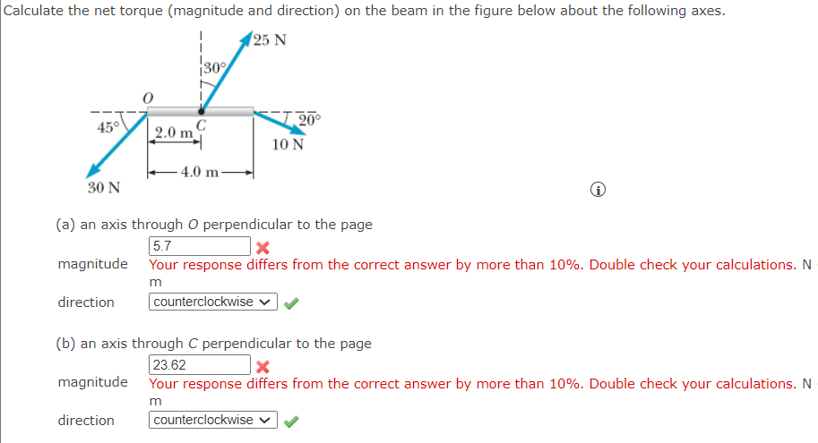 Calculate the net torque (magnitude and direction) on the beam in the figure below about the following axes.
25 N
30%
45°
10 N
-4.0 m-
30 N
(a) an axis through O perpendicular to the page
5.7
X
magnitude
Your response differs from the correct answer by more than 10%. Double check your calculations. N
m
direction
counterclockwise ✓
(b) an axis through C perpendicular to the page
23.62
magnitude Your response differs from the correct answer by more than 10%. Double check your calculations. N
m
direction
counterclockwise
с
2.0 m
20°