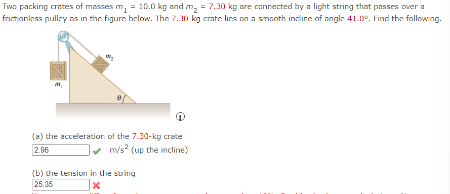 **Physics Problem on Dynamics and Tension**

*Problem Statement:*
Two packing crates of masses \( m_1 = 10.0 \) kg and \( m_2 = 7.30 \) kg are connected by a light string that passes over a frictionless pulley as illustrated. The 7.30-kg crate lies on a smooth incline of angle \( \theta = 41.0^\circ \). Determine the following:

*Given:*
- \( m_1 = 10.0 \) kg
- \( m_2 = 7.30 \) kg
- Angle of incline, \( \theta = 41.0^\circ \)

*Diagram Description:*
The diagram shows two crates connected by a string over a pulley. Crate \( m_1 \) hangs vertically on one side of the pulley, while crate \( m_2 \) lies on an inclined plane at an angle of \( 41.0^\circ \). The string is indicated as light and the pulley as frictionless.

(a) **The acceleration of the 7.30-kg crate:**

**Calculated Answer:**
\( 2.96 \, \text{m/s}^2 \) (up the incline) ✔

(b) **The tension in the string:**

**Calculated Answer:**
\( 25.35 \, \text{N} \) ✖

*Note: There seems to be an error in calculating the tension in the string. Re-check the calculations.*