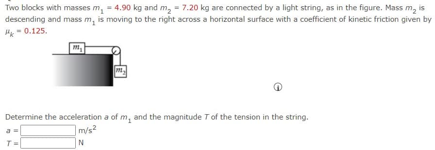 **Physics Problem: Two-Block System with Friction**

*Problem Statement:*

Two blocks with masses \( m_1 = 4.90 \, \text{kg} \) and \( m_2 = 7.20 \, \text{kg} \) are connected by a light string, as depicted in the figure below. Mass \( m_2 \) is descending and mass \( m_1 \) is moving to the right across a horizontal surface with a coefficient of kinetic friction \( \mu_k = 0.125 \).

![Diagram of Two-Block System](#)
- The figure shows a block \( m_1 \) on a horizontal surface connected by a string over a pulley to a hanging block \( m_2 \).
- The horizontal surface on which \( m_1 \) is moving has friction due to the coefficient of kinetic friction \( \mu_k \).

*Objective:*

Determine the acceleration \( a \) of \( m_1 \) and the magnitude \( T \) of the tension in the string.

*Equations and Steps to Solve:*

1. **For \( m_1 \) (on the horizontal surface):**
   The forces acting on \( m_1 \) are:
   - Tension in the string, \( T \), to the right.
   - Kinetic friction force, \( f_k = \mu_k \cdot m_1 \cdot g \), to the left.
   
   Newton’s Second Law for \( m_1 \):
   \[ T - f_k = m_1 \cdot a \]
   \[ T - \mu_k \cdot m_1 \cdot g = m_1 \cdot a \]

2. **For \( m_2 \) (hanging block):**
   The forces acting on \( m_2 \) are:
   - Gravitational force, \( m_2 \cdot g \), downward.
   - Tension in the string, \( T \), upward.
   
   Newton’s Second Law for \( m_2 \):
   \[ m_2 \cdot g - T = m_2 \cdot a \]

3. **Solve the System of Equations:**
   Combine the equations to solve for \( a \) and \( T \):
   \[ T = m_1 \cdot a + \