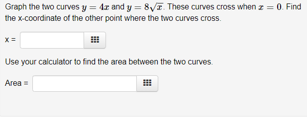 Graph the two curves y = 4x and y = 8√. These curves cross when x = 0. Find
the x-coordinate of the other point where the two curves cross.
X =
Use your calculator to find the area between the two curves.
Area =