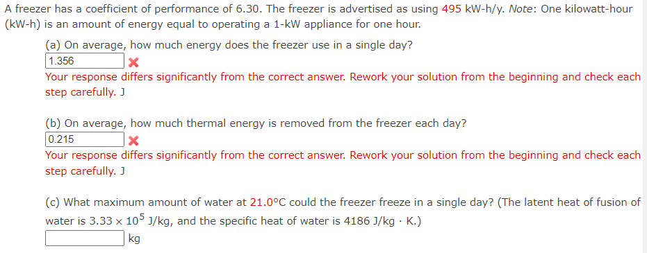 ### Understanding a Freezer's Energy Usage

A freezer has a coefficient of performance (COP) of 6.30. It is advertised as using 495 kW-h annually. Note that one kilowatt-hour (kW-h) is the amount of energy equal to operating a 1-kW appliance for one hour.

#### Calculations and Questions:

**(a) On average, how much energy does the freezer use in a single day?**

![Incorrect Answer]
*Your response differs significantly from the correct answer. Rework your solution from the beginning and check each step carefully.*

**Explanation:**
To find the daily energy usage:
- Annual energy consumption = 495 kWh/year
- Number of days in a year = 365 days
\[ \text{Daily energy consumption} = \frac{495 \text{ kWh}}{365 \text{ days}} \]

**(b) On average, how much thermal energy is removed from the freezer each day?**

![Incorrect Answer]
*Your response differs significantly from the correct answer. Rework your solution from the beginning and check each step carefully.*

**Explanation:**
Given the coefficient of performance (COP):
\[ \text{COP} = \frac{\text{Thermal energy removed}}{\text{Electrical energy input}} \]

\[ \text{Thermal energy removed} = \text{COP} \times \text{Daily energy consumption} \]

**(c) What maximum amount of water at 21.0°C could the freezer freeze in a single day?**
- **Given Data:**
  - Latent heat of fusion of water: \(3.33 \times 10^5 \) J/kg
  - Specific heat of water: 4186 J/(kg·K)

\[ \text{Thermal energy required: Q} = \text{Latent heat of fusion} \times \text{mass of water} + \text{specific heat} \times \text{mass of water} \times \text{temperature change} \]

**Explanation:**
Use the thermal energy removed calculated in part (b) to determine the mass of water that can be frozen.

### Conclusion
The above calculations involve step-by-step understanding of energy usage and thermal dynamics, reflecting practical application of physical principles for a freezer’s operation. If basic concepts and problem solving are applied correctly, accurate results are attainable.