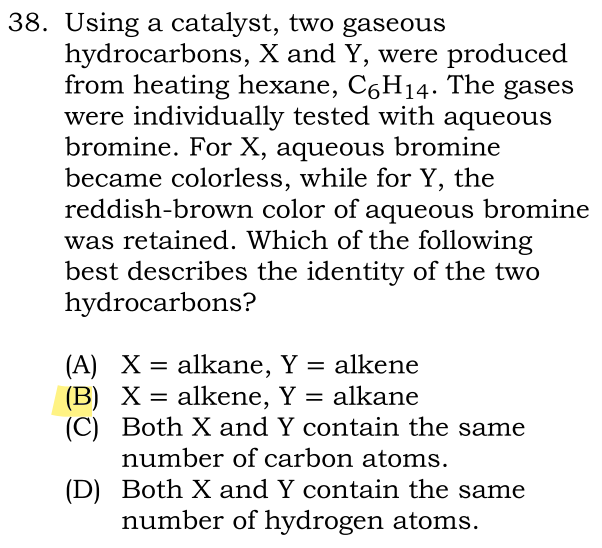 38. Using a catalyst, two gaseous
hydrocarbons, X and Y, were produced
from heating hexane, C6H14. The gases
were individually tested with aqueous
bromine. For X, aqueous bromine
became colorless, while for Y, the
reddish-brown color of aqueous bromine
was retained. Which of the following
best describes the identity of the two
hydrocarbons?
(A) X= alkane, Y = alkene
(B) X = alkene, Y = alkane
(C) Both X and Y contain the same
number of carbon atoms.
(D)
Both X and Y contain the same
number of hydrogen atoms.