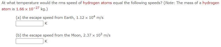 **Problem Description**

At what temperature would the rms (root mean square) speed of hydrogen atoms equal the following speeds? (Note: The mass of a hydrogen atom is \(1.66 \times 10^{-27}\) kg.)

**Questions**

(a) The escape speed from Earth, \(1.12 \times 10^4\) m/s  
   \[ \boxed{\phantom{K}} \] K

(b) The escape speed from the Moon, \(2.37 \times 10^3\) m/s  
   \[ \boxed{\phantom{K}} \] K

---

The above content presents a physics problem that seeks to find the temperature at which the root mean square (rms) speed of hydrogen atoms would equal the given escape speeds from Earth and the Moon. The mass of a hydrogen atom is provided, which is \(1.66 \times 10^{-27}\) kg. Students are expected to calculate the temperatures for the hydrogen atoms' rms speeds to match specified velocities.

**Scientific Background**

This exercise involves concepts from thermodynamics and kinetic theory of gases, where the rms speed of gas particles can be linked to temperature using the formula:
\[ v_{rms} = \sqrt{\frac{3k_BT}{m}} \]

Where:
- \( v_{rms} \) is the root mean square speed of the gas particles.
- \( k_B \) is Boltzmann's constant (\(1.38 \times 10^{-23}\) J/K).
- \( T \) is the temperature in Kelvins.
- \( m \) is the mass of a single gas particle.

By rearranging this formula to solve for temperature, \( T \), we get:
\[ T = \frac{m v_{rms}^2}{3 k_B} \]

Students will use this formula to find the required temperatures for the helium atoms' rms speeds to match the escape speeds from Earth and Moon.

**Instructions for Students**

1. Use the provided formula to solve for temperature:
    \[ T = \frac{m v_{rms}^2}{3 k_B} \]
   
2. Substitute the given values for \( m \), \( v_{rms} \), and \( k_B \) to find the temperatures.

3. Make sure to convert the escape speeds provided in m/s correctly within your calculations.

4. Insert your final