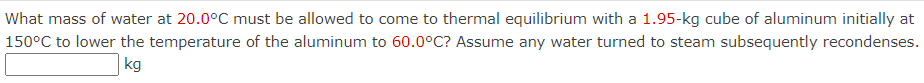 **Problem Statement:**

**Question:** What mass of water at **20.0°C** must be allowed to come to thermal equilibrium with a **1.95-kg** cube of aluminum initially at **150°C** to lower the temperature of the aluminum to **60.0°C**? Assume any water turned to steam subsequently recondenses.

**Answer Box:** [       ] kg

**Explanation:** This problem involves the concept of thermal equilibrium between two substances at different initial temperatures. The goal is to determine the mass of water needed to cool down the aluminum block. To find the correct answer, one must account for the heat lost by the aluminum and the heat gained by the water. If the water turns into steam, it is assumed that this steam will condense back into water, continuing to absorb heat until equilibrium is achieved.