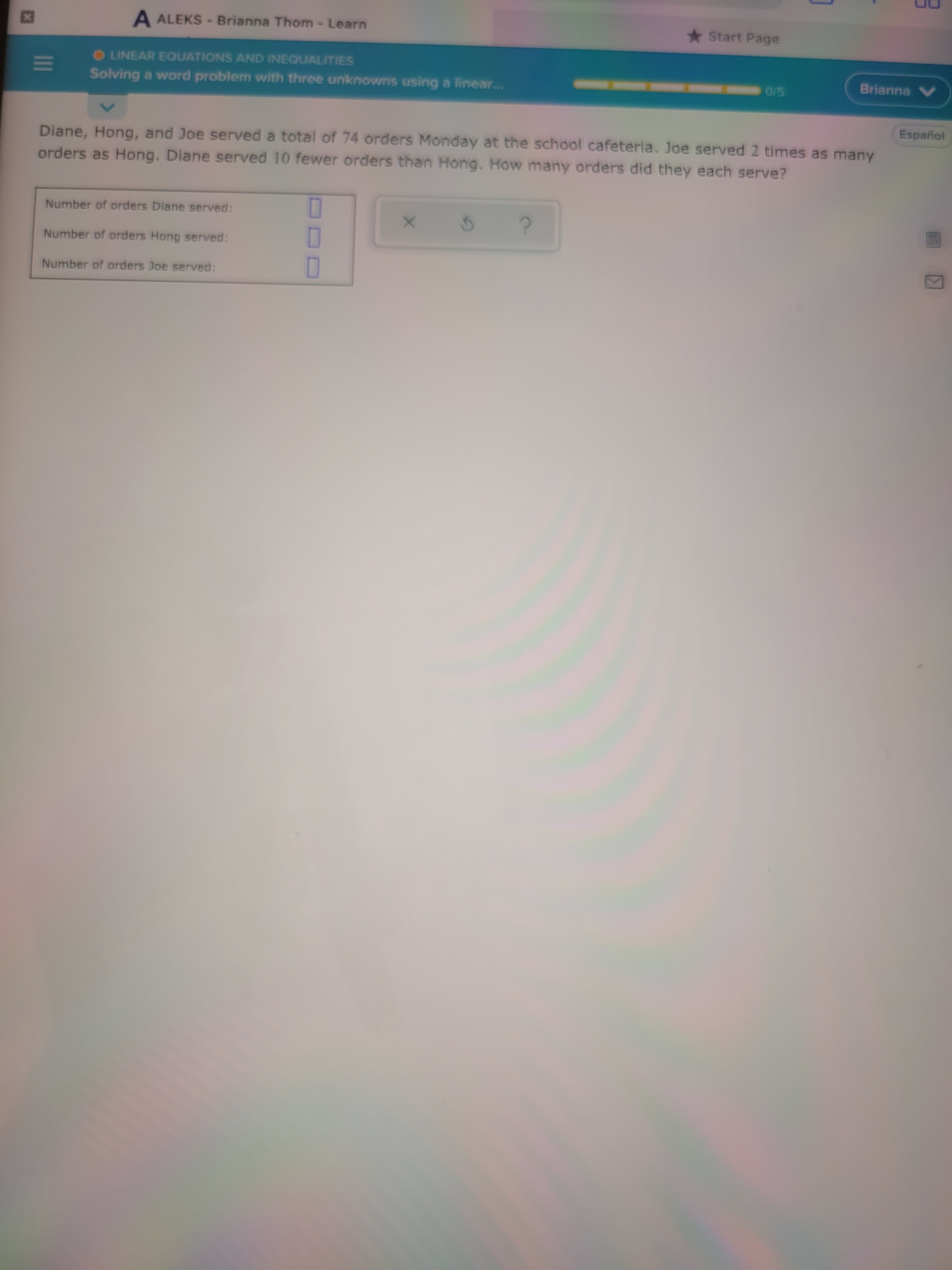 II
A ALEKS -Brianna Thom- Learn
* Start Page
TTO
OLINEAR EQUATIONS AND INEQUALITIES
Brianna V
Solving a word problem with three unknowns using a linear...
Español
Diane, Hong, and Joe served a total of 74 orders Monday at the school cafeteria. Joe served 2 times as many
orders as Hong. Diane served 10 fewer orders than Hong. How many orders did they each serve?
Number of orders Diane served:
O
Number of orders Hong served:
Number of orders Joe served:
