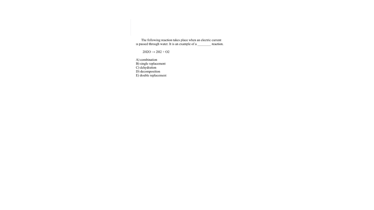 The following reaction takes place when an electric current
is passed through water. It is an example of a
гeaction.
2H20 - 2H2 + 02
A) combination
B) single replacement
C) dehydration
D) decomposition
E) double replacement
