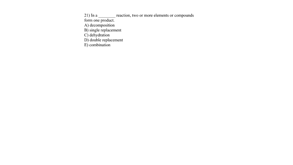 21) In a
form one product.
A) decomposition
B) single replacement
C) dehydration
D) double replacement
E) combination
reaction, two or more elements or compounds
