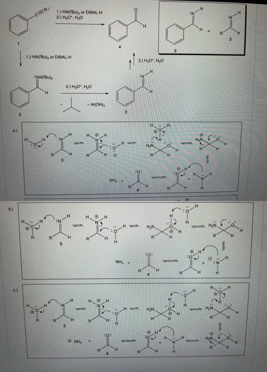 1.) HAI(Bu), or DIBAL-H
2.) H,O", H,0
-CEN:
H.
H.
3
3
1.) HAI('Bu), or DIBAL-H
2.) H,O*, H,O
NAI('Bu)2
N-H
2.) H3O*, H20
H.
H.
- Al(OH)3
3
a.)
H,N.
H.
H.
"H.
:o:
H.
NH3 +
H.
H.
4
H.
b.)
H.
H2N
:0
H.
:O:
NH, +
H.
H.
c.)
H. O
:-
H2N
H,N.
1.
H.
H.
H.
:o:
H,N.
O NH.
TH.
R
