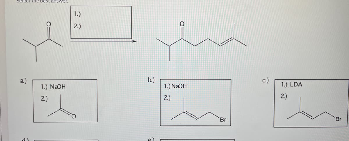 Select the best answer.
1.)
2)
b.)
1.) NaOH
a)
c.)
1.) NaOH
1.) LDA
2)
2)
2)
Br
Br
