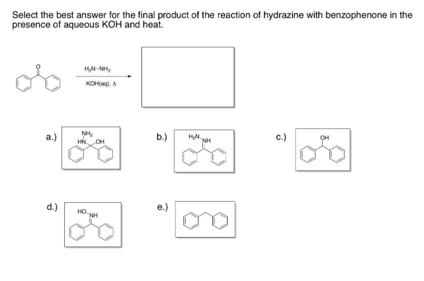 Select the best answer for the final product of the reaction of hydrazine with benzophenone in the
presence of aqueous KOH and heat.
H,N-NH,
KOH(aq), A
a.)
NH2
HN.
b.)
H2N.
NH
c.)
OH
d.)
e.)
HO-NH
