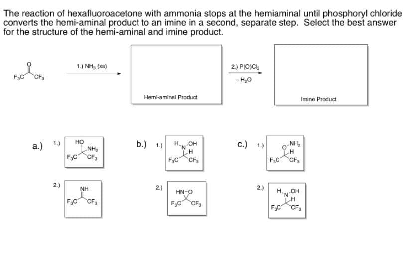 F,c CF,
The reaction of hexafluoroacetone with ammonia stops at the hemiaminal until phosphoryl chloride
converts the hemi-aminal product to an imine in a second, separate step. Select the best answer
for the structure of the hemi-aminal and imine product.
1.) NH, (xs)
2) P(O)C,
F3C
CF3
- H20
Hemi-aminal Product
Imine Product
но
b.) 1.)
c.) 1.)
HO-NH
F,C CF,
NH,
a.) 1.)
NH2
F3C CF3
F.C CF,
2.)
2.)
2.)
H.N
NH
F.C CF,
HN-O
F,C CF3
F.C
CF3
