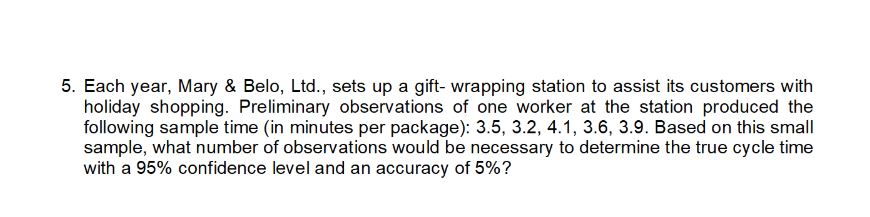 5. Each year, Mary & Belo, Ltd., sets up a gift- wrapping station to assist its customers with
holiday shopping. Preliminary observations of one worker at the station produced the
following sample time (in minutes per package): 3.5, 3.2, 4.1, 3.6, 3.9. Based on this small
sample, what number of observations would be necessary to determine the true cycle time
with a 95% confidence level and an accuracy of 5%?
