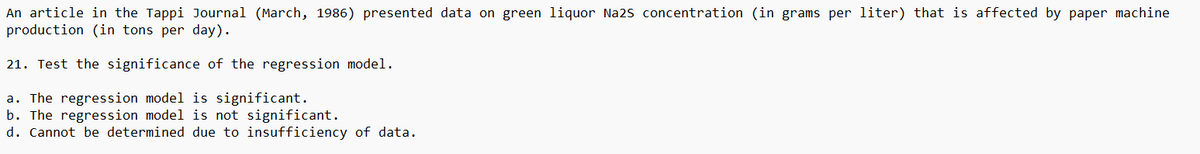 An article in the Tappi Journal (March, 1986) presented data on green liquor Na2S concentration (in grams per liter) that is affected by paper machine
production (in tons per day).
21. Test the significance of the regression model.
a. The regression model is significant.
b. The regression model is not significant.
d. Cannot be determined due to insufficiency of data.
