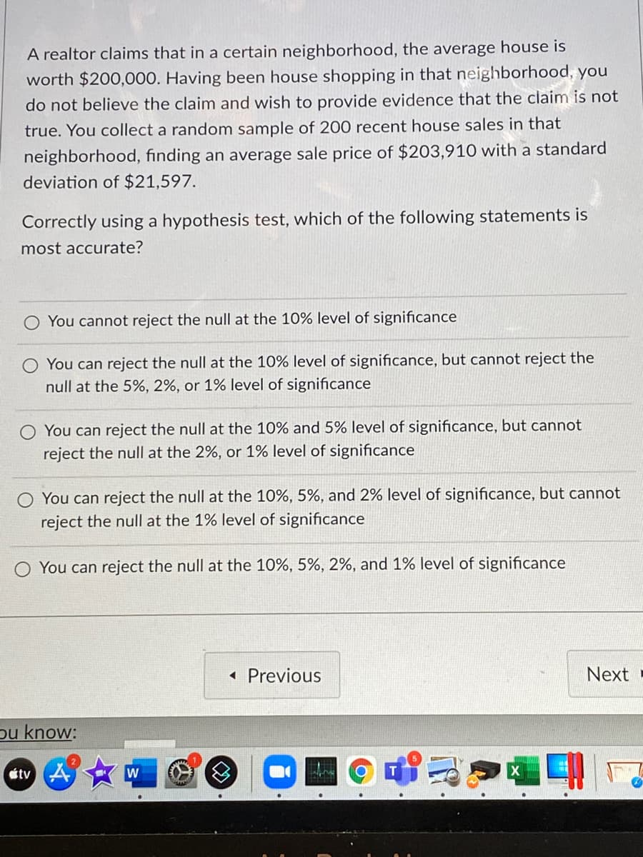 A realtor claims that in a certain neighborhood, the average house is
worth $200,000. Having been house shopping in that neighborhood, you
do not believe the claim and wish to provide evidence that the claim is not
true. You collect a random sample of 200 recent house sales in that
neighborhood, finding an average sale price of $203,910 with a standard
deviation of $21,597.
Correctly using a hypothesis test, which of the following statements is
most accurate?
You cannot reject the null at the 10% level of significance
O You can reject the null at the 10% level of significance, but cannot reject the
null at the 5%, 2%, or 1% level of significance
You can reject the null at the 10% and 5% level of significance, but cannot
reject the null at the 2%, or 1% level of significance
You can reject the null at the 10%, 5%, and 2% level of significance, but cannot
reject the null at the 1% level of significance
You can reject the null at the 10%, 5%, 2%, and 1% level of significance
Previous
Next
pu know:
Ctv A
