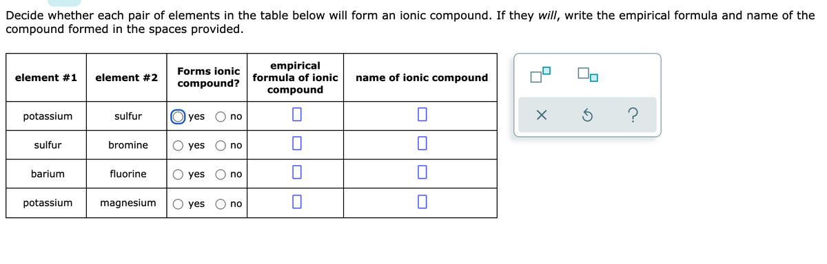 Decide whether each pair of elements in the table below will form an ionic compound. If they will, write the empirical formula and name of the
compound formed in the spaces provided.
empirical
formula of ionic
Forms ionic
element #1
element #2
name of ionic compound
compound?
compound
potassium
sulfur
O yes
no
sulfur
bromine
yes
no
barium
fluorine
yes
no
potassium
magnesium
yes
no
