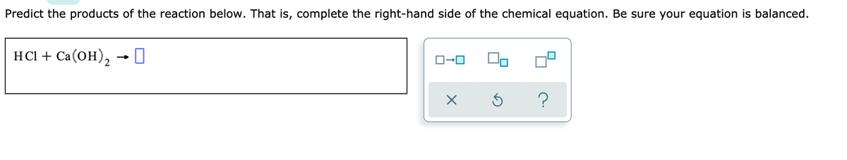 Predict the products of the reaction below. That is, complete the right-hand side of the chemical equation. Be sure your equation is balanced.
HСІ + Cа(ОН),
?
