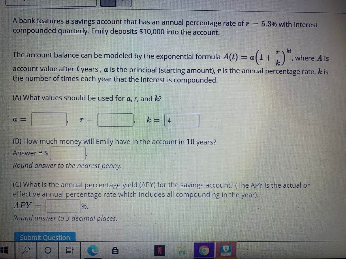 A bank features a savings account that has an annual percentage rate of r = 5.3% with interest
compounded quarterly. Emily deposits $10,000 into the account.
kt
The account balance can be modeled by the exponential formula A(t) = a(1+) ,where A is
account value after t years , a is the principal (starting amount), r is the annual percentage rate, k is
the number of times each year that the interest is compounded.
(A) What values should be used for a, r, and k?
k=4
.
(B) How much money will Emily have in the account in 10 years?
Answer $
Round answver to the nearest penny.
(C) What is the annual percentage yield (APY) for the savings account? (The APY is the actual or
effective annual percentage rate which includes all compounding in the year).
APY
%.
Round answer to 3 decimal places.
Submit Question
曲
N
