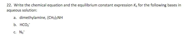 22. Write the chemical equation and the equilibrium constant expression K, for the following bases in
aqueous solution:
a. dimethylamine, (CH3)2NH
b. HCO;
C. N3
