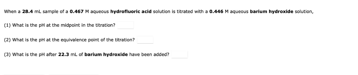 When a 28.4 mL sample of a 0.467 M aqueous hydrofluoric acid solution is titrated with a 0.446 M aqueous barium hydroxide solution,
(1) What is the pH at the midpoint in the titration?
(2) What is the pH at the equivalence point of the titration?
(3) What is the pH after 22.3 mL of barium hydroxide have been added?
