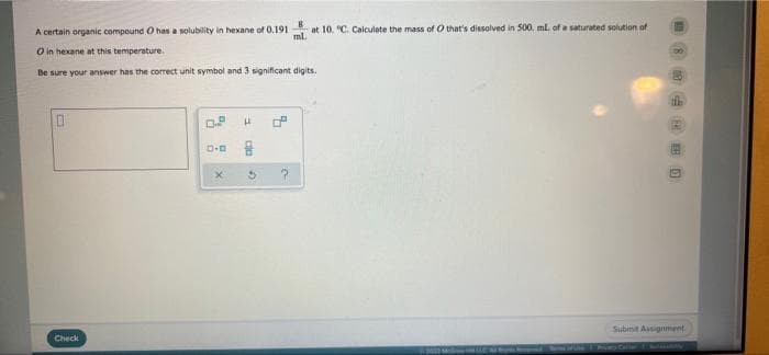 A certain organic compound O has a solubility in hexane of 0.191 at 10. "C. Calculate the mass of O hat's dissolved in 500. ml. of a saturated solution of
ml.
O in hexane at this temperature.
Be sure your answer has the correct unit symbol and 3 significant digits.
Subinit Asignment
Check
會 回
