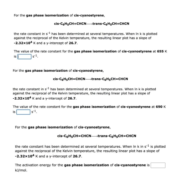 For the gas phase isomerization of cis-cyanostyrene,
cis-CGH5CH=CHCNtrans-CGH5CH=CHCN
the rate constant in s-1 has been determined at several temperatures. When In k is plotted
against the reciprocal of the Kelvin temperature, the resulting linear plot has a slope of
-2.32x104 K and a y-intercept of 26.7.
The value of the rate constant for the gas phase isomerization of cis-cyanostyrene at 655 K
is I
s-1.
For the gas phase isomerization of cis-cyanostyrene,
cis-CGH5CH=CHCN trans-CGH5CH=CHCN
the rate constant in s-1 has been determined at several temperatures. When In k is plotted
against the reciprocal of the Kelvin temperature, the resulting linear plot has a slope of
-2.32x104 K and a y-intercept of 26.7.
The value of the rate constant for the gas phase isomerization of cis-cyanostyrene at 690 K
is
|s!.
For the gas phase isomerization of cis-cyanostyrene,
cis-CGH5CH=CHCNtrans-C6H5CH=CHCN
the rate constant has been determined at several temperatures. When In k in s-1 is plotted
against the reciprocal of the Kelvin temperature, the resulting linear plot has a slope of
-2.32x104 K and a y-intercept of 26.7.
The activation energy for the gas phase isomerization of cis-cyanostyrene is
kJ/mol.
