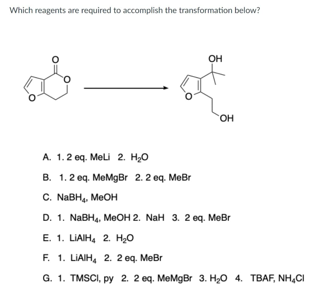 Which reagents are required to accomplish the transformation below?
OH
HO.
А. 1. 2 еq. MeLi 2. H2O
B. 1.2 eq. MeMgBr 2. 2 eq. MeBr
С. NaBH4, MeOН
D. 1. NaBH4, MeOH 2. NaH 3. 2 eq. MeBr
E. 1. LIAIH4 2. H20
F. 1. LIAIHA 2. 2 еq. МеBr
G. 1. TMSCI, ру 2. 2 еq. МeMgBr 3. H2O 4. ТВАF, NH4CI
