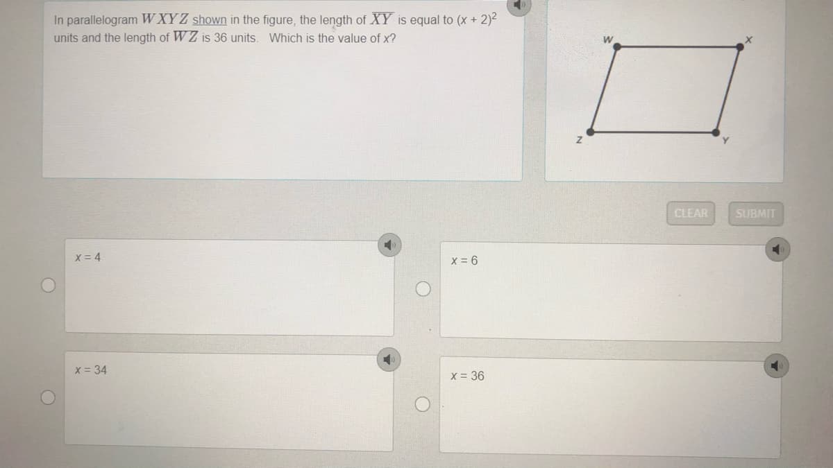 In parallelogram WXYZ shown in the figure, the length of XY is equal to (x + 2)2
units and the length of W Z is 36 units. Which is the value of x?
CLEAR
SUBMIT
X = 4
X = 34
X = 36
