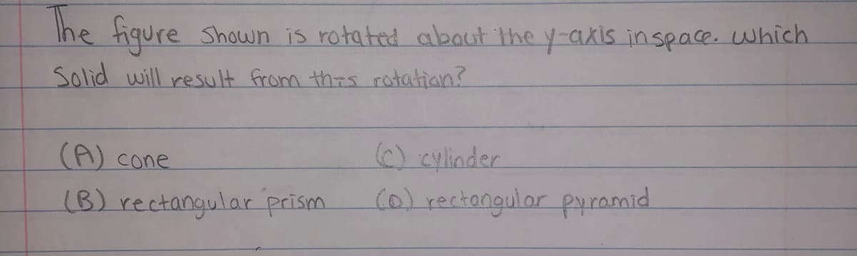 Ihe fiqure Shown is rotated abaut the y-aXis inspace. which
Solid will result from thrs rotatian?
(A) cone
) cylinder
(B) rectangular prism.
(0)rectangular pyramid
