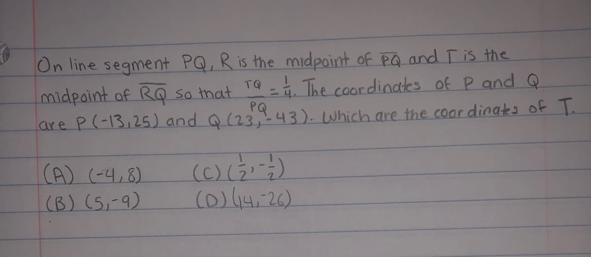 On line segment PQ, R is the midpoint of På and Tis the
midpaint of RQ so that
TQ
= 1. The coordinales of P and Q
are P(-13,25) and Q(23 43).Which are the coar dinates of T.
(A) (-4,8)
(B) (5,-9)
(C)(3)
(D)14.26)
