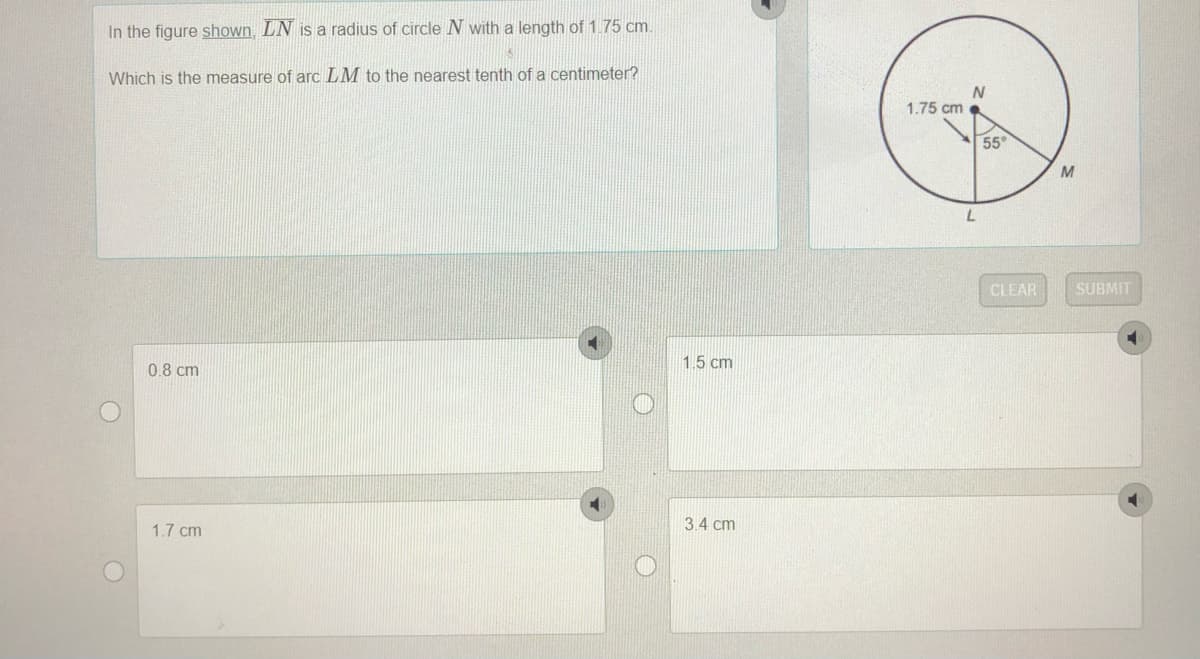 In the figure shown, LN is a radius of circle N with a length of 1.75 cm.
Which is the measure of arc LM to the nearest tenth of a centimeter?
1.75 cm .
55°
CLEAR
SUBMIT
1.5 cm
0.8 cm
3.4 cm
1.7 cm
