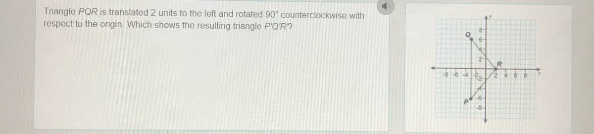 Triangle PQR is translated 2 units to the left and rotated 90° counterclockwise with
respect to the origin. Which shows the resulting triangle P'Q'R?
6-
2:
-8
-6
4-2.
46
-6-
