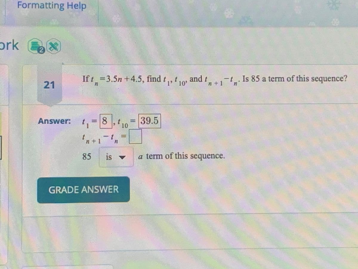 Formatting Help
ork
SHURTWNYMONY
2
21
If t=3.5n +4.5, find t₁, t
1' 10'
t10
Answer: t₁ 8 t
10
K
4+1
85
t
is
71
GRADE ANSWER
39.5
and t
dt+1-t. Is 85 a term of this sequence?
a term of this sequence.
n