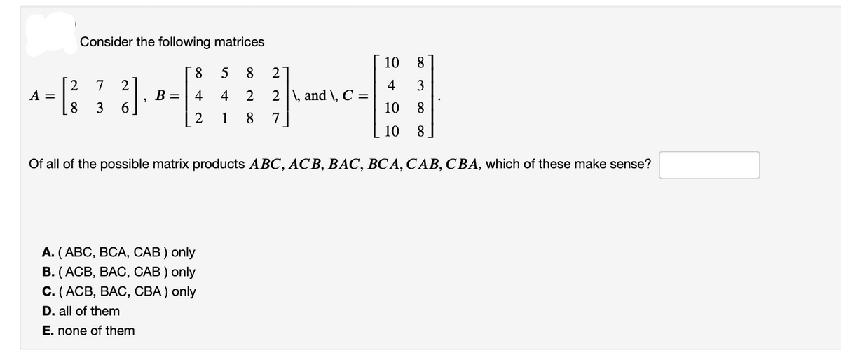 Consider the following matrices
2 7 2
-⠀⠀
²]
3 6
2 1 8
A =
8 5 8 2
B = 4 4 2 2\, and \, C =
7
10 8
4 3
10 8
10 8
Of all of the possible matrix products ABC, ACB, BAC, BCA, CAB, CBA, which of these make sense?
A. (ABC, BCA, CAB) only
B. (ACB, BAC, CAB) only
C. (ACB, BAC, CBA) only
D. all of them
E. none of them