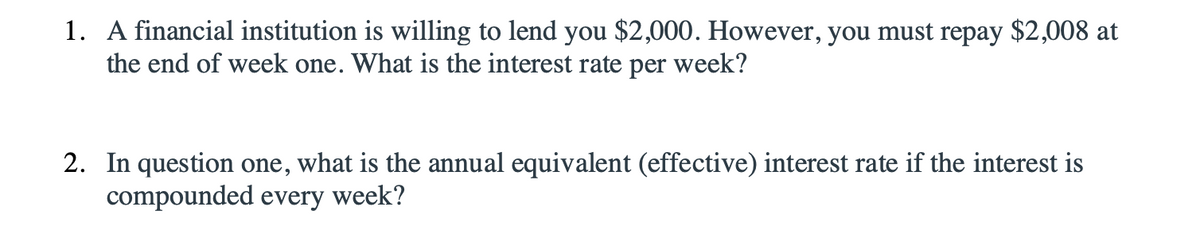 1. A financial institution is willing to lend you $2,000. However, you must repay $2,008 at
the end of week one. What is the interest rate per week?
2. In question one, what is the annual equivalent (effective) interest rate if the interest is
compounded every week?