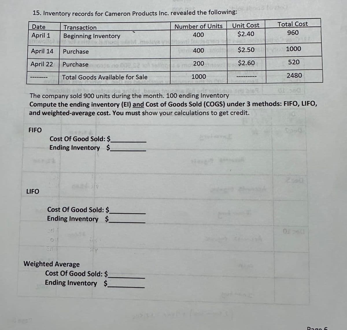 15. Inventory records for Cameron Products Inc. revealed the following:
Date
Number of Units
400
April 1
anwalch
April 14
April 22
FIFO
Transaction
Beginning Inventory
o
Purchase
LIFO
Purchase
Total Goods Available for Sale
Cost Of Good Sold: $
Ending Inventory $
Cost Of Good Sold: $
Ending Inventory $
The company sold 900 units during the month. 100 ending Inventory
Compute the ending inventory (EI) and Cost of Goods Sold (COGS) under 3 methods: FIFO, LIFO,
and weighted-average cost. You must show your calculations to get credit.
Weighted Average
m 400
ma 200
1000
Cost Of Good Sold: $
Ending Inventory $
Unit Cost
$2.40
$2.50
$2.60
Total Cost
960
1000
520
2480
Pago 6