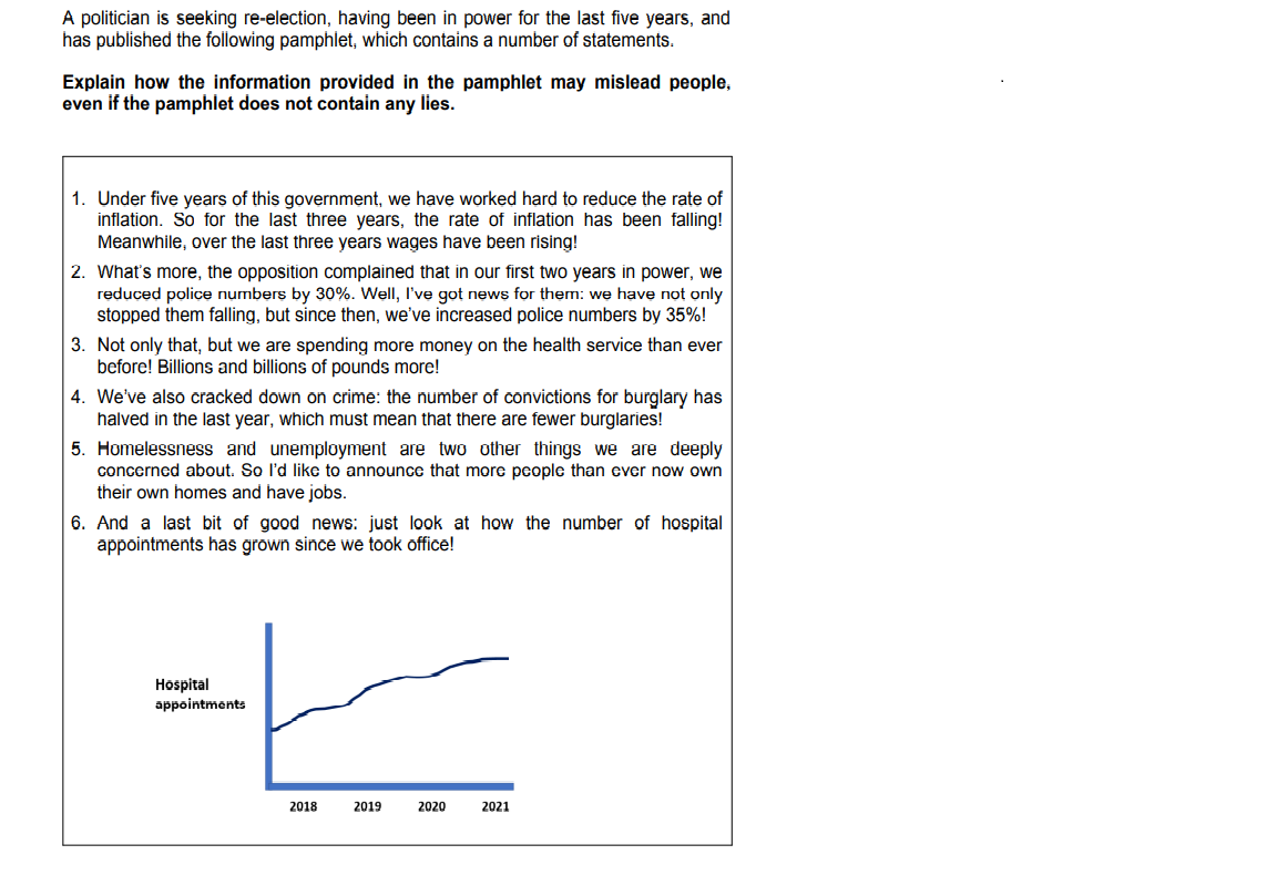 A politician is seeking re-election, having been in power for the last five years, and
has published the following pamphlet, which contains a number of statements.
Explain how the information provided in the pamphlet may mislead people,
even if the pamphlet does not contain any lies.
1. Under five years of this government, we have worked hard to reduce the rate of
inflation. So for the last three years, the rate of inflation has been falling!
Meanwhile, over the last three years wages have been rising!
2. What's more, the opposition complained that in our first two years in power, we
reduced police numbers by 30%. Well, I've got news for them: we have not only
stopped them falling, but since then, we've increased police numbers by 35%!
3. Not only that, but we are spending more money on the health service than ever
before! Billions and billions of pounds more!
4. We've also cracked down on crime: the number of convictions for burglary has
halved in the last year, which must mean that there are fewer burglaries!
5. Homelessness and unemployment are two other things we are deeply
concerned about. So I'd like to announce that more people than ever now own
their own homes and have jobs.
6. And a last bit of good news: just look at how the number of hospital
appointments has grown since we took office!
Hospital
appointments
2018
2019
2020
2021
