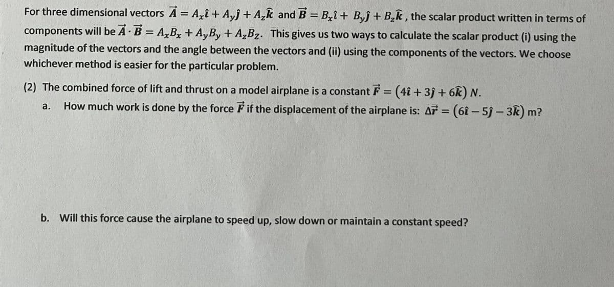 For three dimensional vectors A = Axî + Ayj + A₂k and B=Bxi+ Byĵ+ B₂k, the scalar product written in terms of
components will be A B = AxBx + AyBy + A₂Bz. This gives us two ways to calculate the scalar product (i) using the
magnitude of the vectors and the angle between the vectors and (ii) using the components of the vectors. We choose
whichever method is easier for the particular problem.
(2) The combined force of lift and thrust on a model airplane is a constant F = (41 +3j + 6k) N.
a.
How much work is done by the force F if the displacement of the airplane is: A = (6î - 5ĵ- 3k) m?
b. Will this force cause the airplane to speed up, slow down or maintain a constant speed?