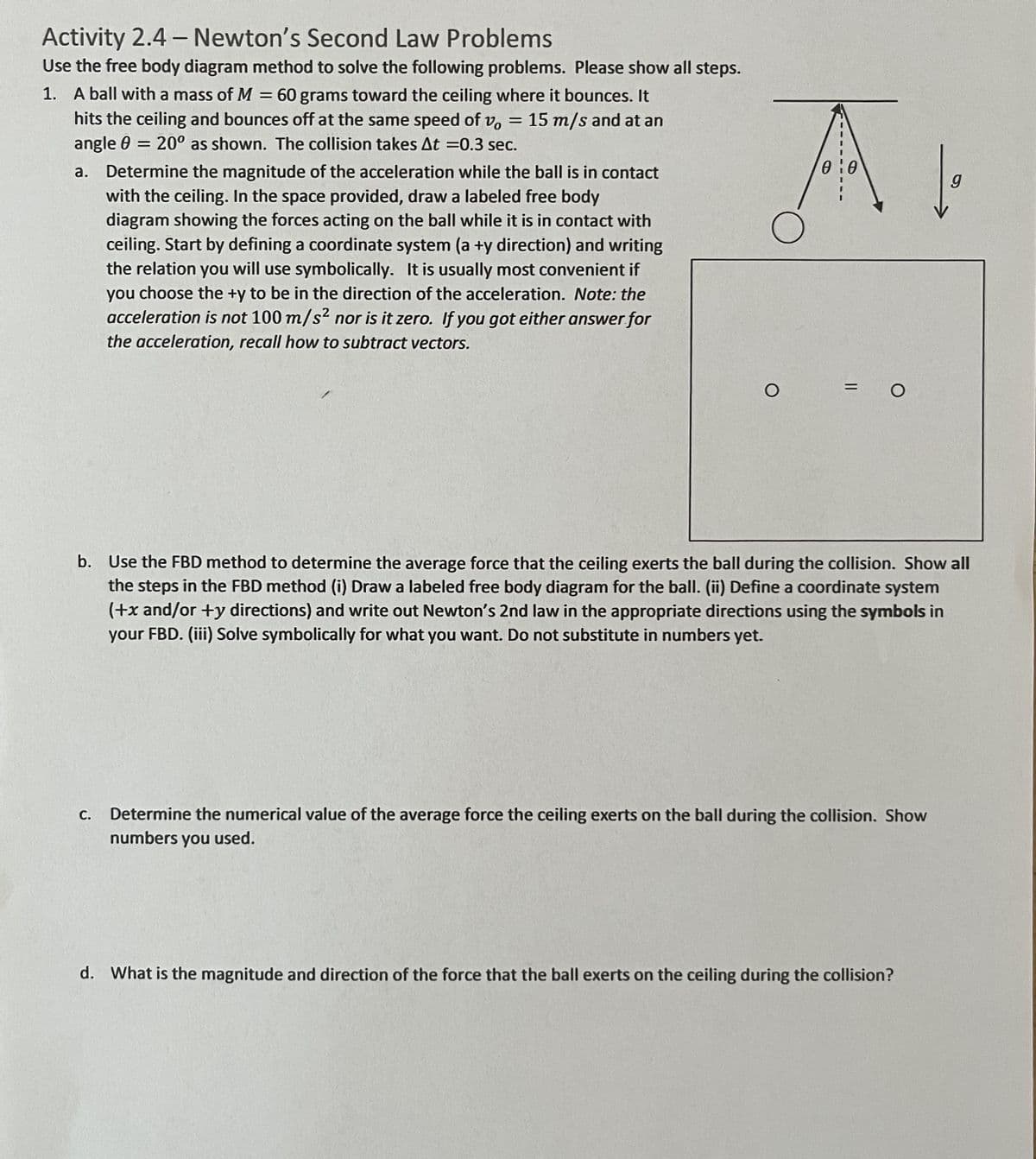 ### Activity 2.4 – Newton’s Second Law Problems

Use the free body diagram method to solve the following problems. Please show all steps.

1. A ball with a mass of \( M = 60 \) grams toward the ceiling where it bounces. It hits the ceiling and bounces off at the same speed of \( v_0 = 15 \text{ m/s} \) and at an angle \( \theta = 20^\circ \) as shown. The collision takes \( \Delta t = 0.3 \) sec.

   ![Diagram](link-to-image) *(Please note that in the original document, this diagram shows a ball moving at an angle of \( \theta \) to the vertical, hitting a ceiling, and bouncing off)*

   a. **Determine the magnitude of the acceleration while the ball is in contact with the ceiling.** In the space provided, draw a labeled free body diagram showing the forces acting on the ball while it is in contact with the ceiling. Start by defining a coordinate system (a +\( y \) direction) and writing the relation you will use symbolically. It is usually most convenient if you choose the +\( y \) to be in the direction of the acceleration. *Note: the acceleration is not \( 100 \text{ m/s}^2 \) nor is it zero. If you got either answer for the acceleration, recall how to subtract vectors.*

   b. **Use the FBD method to determine the average force that the ceiling exerts the ball during the collision.** Show all the steps in the FBD method:
      - (i) Draw a labeled free body diagram for the ball.
      - (ii) Define a coordinate system (+\( x \) and/or +\( y \) directions) and write out Newton’s 2nd law in the appropriate directions using the symbols in your FBD.
      - (iii) Solve symbolically for what you want. Do not substitute in numbers yet.

   c. **Determine the numerical value of the average force the ceiling exerts on the ball during the collision.** Show numbers you used.

   d. **What is the magnitude and direction of the force that the ball exerts on the ceiling during the collision?**

#### Explanation of Diagrams:

1. **Free Body Diagram (to be created by student):**
   - A diagram showing a ball in contact with the ceiling,