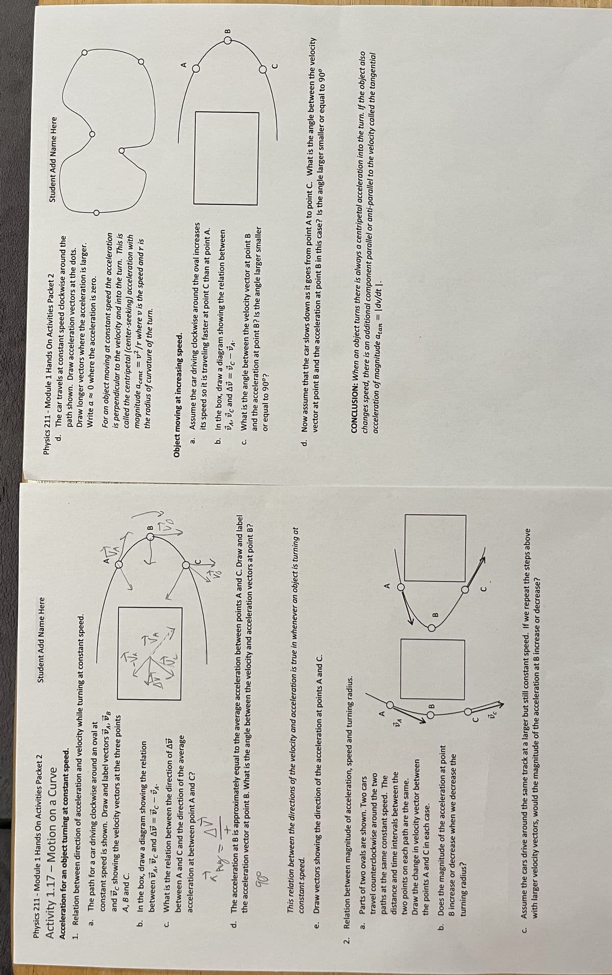 Physics 211 - Module 1 Hands On Activities Packet 2
Activity 1.17 - Motion on a Curve
Acceleration for an object turning at constant speed.
1. Relation between direction of acceleration and velocity while turning at constant speed.
a.
The path for a car driving clockwise around an oval at
constant speed is shown. Draw and label vectors VA, VB
and showing the velocity vectors at the three points
A, B and C.
b. In the box, draw a diagram showing the relation
between A, C and Av=c-VA.
C.
What is the relation between the direction of Av
between A and C and the direction of the average
acceleration at between point A and C?
AV
рад
U
+
d. The acceleration at B is approximately equal to the average acceleration between points A and C. Draw and label
the acceleration vector at point B. What is the angle between the velocity and acceleration vectors at point B?
90°
C.
This relation between the directions of the velocity and acceleration is true in whenever an object is turning at
constant speed.
e. Draw vectors showing the direction of the acceleration at points A and C.
2. Relation between magnitude of acceleration, speed and turning radius.
a. Parts of two ovals are shown. Two cars
travel counterclockwise around the two
paths at the same constant speed. The
distance and time intervals between the
two points on each path are the same.
Draw the change in velocity vector between
the points A and C in each case.
b. Does the magnitude of the acceleration at point
B increase or decrease when we decrease the
turning radius?
Student Add Name Here
A
VA
B
В
Assume the cars drive around the same track at a larger but still constant speed. If we repeat the steps above
with larger velocity vectors, would the magnitude of the acceleration at B increase or decrease?
Physics 211 - Module 1 Hands On Activities Packet 2
d. The car travels at constant speed clockwise around the
path shown. Draw acceleration vectors at the dots.
Draw longer vectors where the acceleration is larger.
Write a where the acceleration zero.
For an object moving at constant speed the acceleration
is perpendicular to the velocity and into the turn. This is
called the centripetal (center-seeking) acceleration with
magnitude acent=v²/r where v is the speed and r is
the radius of curvature of the turn.
Object moving at increasing speed.
a.
Assume the car driving clockwise around the oval increases
its speed so it is traveling faster at point C than at point A.
b. In the box, draw a diagram showing the relation between
VA, Vc and Av = vc - VA
c. What is the angle between the velocity vector at point B
and the acceleration at point B? Is the angle larger smaller
or equal to 90°?
Student Add Name Here
a
d. Now assume that the car slows down as it goes from point A to point C. What is the angle between the velocity
vector at point B and the acceleration at point B in this case? Is the angle larger smaller or equal to 90°
CONCLUSION: When an object turns there is always a centripetal acceleration into the turn. If the object also
changes speed, there is an additional component parallel or anti-parallel to the velocity called the tangential
acceleration of magnitude atan = |dv/dt |.
B