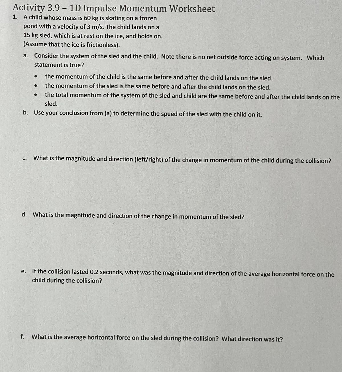 ## Activity 3.9 – 1D Impulse Momentum Worksheet

### 1. A child whose mass is 60 kg is skating on a frozen pond with a velocity of 3 m/s. The child lands on a 15 kg sled, which is at rest on the ice, and holds on. (Assume that the ice is frictionless).

a. Consider the system of the sled and the child. Note there is no net outside force acting on the system. Which statement is true?

- The momentum of the child is the same before and after the child lands on the sled.
- The momentum of the sled is the same before and after the child lands on the sled.
- The total momentum of the system of the sled and child are the same before and after the child lands on the sled.

b. Use your conclusion from (a) to determine the speed of the sled with the child on it.

c. What is the magnitude and direction (left/right) of the change in momentum of the child during the collision?

d. What is the magnitude and direction of the change in momentum of the sled?

e. If the collision lasted 0.2 seconds, what was the magnitude and direction of the average horizontal force on the child during the collision?

f. What is the average horizontal force on the sled during the collision? What direction was it?